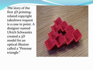 The story of the 
first 3D printing-related 
copyright 
takedown request 
is a case in point. A 
designer named 
Ulrich Schwanitz 
created a 3D 
model for an 
optical illusion 
called a “Penrose 
triangle.” 
 