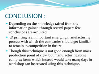 CONCLUSION : 
 Depending on the knowledge raised from the 
information gained through several papers few 
conclusions are acquired. 
 3D printing is an important emerging manufacturing 
process with which the companies should get familiar 
to remain in competition in future. 
 Though this technique is not good enough from mass 
production point of view, but manufacturing some 
complex items which instead would take many days in 
workshop can be created using this technique. 
 