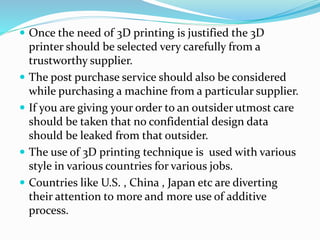  Once the need of 3D printing is justified the 3D 
printer should be selected very carefully from a 
trustworthy supplier. 
 The post purchase service should also be considered 
while purchasing a machine from a particular supplier. 
 If you are giving your order to an outsider utmost care 
should be taken that no confidential design data 
should be leaked from that outsider. 
 The use of 3D printing technique is used with various 
style in various countries for various jobs. 
 Countries like U.S. , China , Japan etc are diverting 
their attention to more and more use of additive 
process. 
 