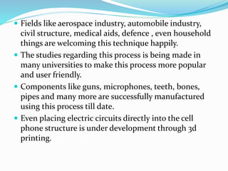  Fields like aerospace industry, automobile industry, 
civil structure, medical aids, defence , even household 
things are welcoming this technique happily. 
 The studies regarding this process is being made in 
many universities to make this process more popular 
and user friendly. 
 Components like guns, microphones, teeth, bones, 
pipes and many more are successfully manufactured 
using this process till date. 
 Even placing electric circuits directly into the cell 
phone structure is under development through 3d 
printing. 
 