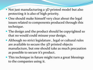  Not just manufacturing a 3D printed model but also 
protecting it is also of high priority. 
 One should make himself very clear about the legal 
issues related to components produced through this 
technique. 
 The design and the product should be copyrighted so 
that no would could misuse your design. 
 Although no strict legislature , legal or cultural rules 
are available to secure the 3D printed objects 
manufacture, but one should take as much precaution 
as possible to secure it’s product. 
 This technique in future might turn a great blessings 
to the companies using it. 
 