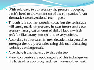  With reference to our country the process is peeping 
out it’s head to draw attention of the companies for an 
alternative to conventional techniques. 
 Though it is not that popular today but the technique 
will surely mark it’s presence in near future as the our 
country has a great amount of skilled labour which 
get’s familiar to any new technique very quickly. 
 According to a research in next decade India would be 
amongst the top 5 countries using this manufacturing 
technique on large scale. 
 Also there is another side to this coin too. 
 Many companies are opposing use of this technique on 
the basis of less accuracy and rise in unemployement. 
 