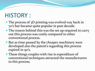 HISTORY : 
 The process of 3D printing was evolved way back in 
70’s but became quite popular in past decade. 
 The reason behind this was the set up required to carry 
out this process was costly compared to other 
conventional process. 
 But as time passed by the cheaper machinery were 
developed also the patent’s regarding this process 
expired in 90’s. 
 These things couples with rise is expenditure of 
conventional techniques attracted the manufacturers 
to this process. 
 