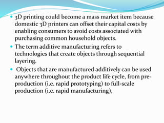  3D printing could become a mass market item because 
domestic 3D printers can offset their capital costs by 
enabling consumers to avoid costs associated with 
purchasing common household objects. 
 The term additive manufacturing refers to 
technologies that create objects through sequential 
layering. 
 Objects that are manufactured additively can be used 
anywhere throughout the product life cycle, from pre-production 
(i.e. rapid prototyping) to full-scale 
production (i.e. rapid manufacturing), 
 