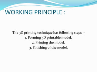 WORKING PRINCIPLE : 
The 3D printing technique has following steps :- 
1. Forming 3D printable model. 
2. Printing the model. 
3. Finishing of the model. 
 