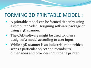 FORMING 3D PRINTABLE MODEL : 
 A printable model can be formed either by using 
a computer Aided Designing software package or 
using a 3D scanner. 
 The CAD software might be used to form a 
design of a model according to user input. 
 While a 3D scanner is an industrial robot which 
scans a particular object and records it’s 
dimensions and provides input to the printer. 
 
