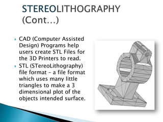  CAD (Computer Assisted
Design) Programs help
users create STL Files for
the 3D Printers to read.
 STL (STereoLithography)
file format – a file format
which uses many little
triangles to make a 3
dimensional plot of the
objects intended surface.
 