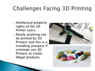 Intellectual property
rights of the 3D
Printer users.
 Nearly anything can
be printed by 3D
Printers and this is a
troubling prospect if
criminals use 3D
Printers to create
illegal products.
 