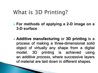  For methods of applying a 2-D image on a
3-D surface
 Additive manufacturing or 3D printing is a
process of making a three-dimensional solid
object of virtually any shape from a digital
model. 3D printing is achieved using
an additive process, where successive layers
of material are laid down in different shapes.
 