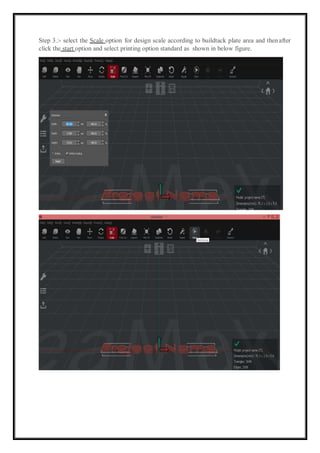Step 3.:- select the Scale option for design scale according to buildtack plate area and thenafter
click the start option and select printing option standard as shown in below figure.
 
