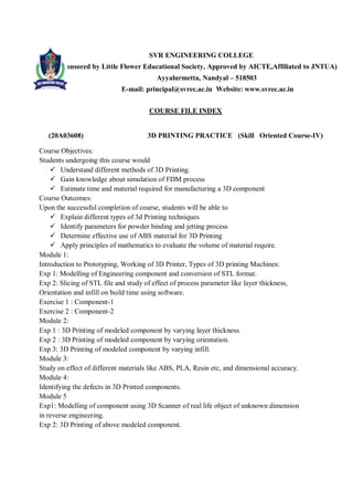 SVR ENGINEERING COLLEGE
Sponsored by Little Flower Educational Society, Approved by AICTE,Affiliated to JNTUA)
Ayyalurmetta, Nandyal – 518503
E-mail: principal@svrec.ac.in Website: www.svrec.ac.in
COURSE FILE INDEX
(20A03608) 3D PRINTING PRACTICE (Skill Oriented Course-IV)
Course Objectives:
Students undergoing this course would
 Understand different methods of 3D Printing.
 Gain knowledge about simulation of FDM process
 Estimate time and material required for manufacturing a 3D component
Course Outcomes:
Upon the successful completion of course, students will be able to
 Explain different types of 3d Printing techniques
 Identify parameters for powder binding and jetting process
 Determine effective use of ABS material for 3D Printing
 Apply principles of mathematics to evaluate the volume of material require.
Module 1:
Introduction to Prototyping, Working of 3D Printer, Types of 3D printing Machines:
Exp 1: Modelling of Engineering component and conversion of STL format.
Exp 2: Slicing of STL file and study of effect of process parameter like layer thickness,
Orientation and infill on build time using software.
Exercise 1 : Component-1
Exercise 2 : Component-2
Module 2:
Exp 1 : 3D Printing of modeled component by varying layer thickness.
Exp 2 : 3D Printing of modeled component by varying orientation.
Exp 3: 3D Printing of modeled component by varying infill.
Module 3:
Study on effect of different materials like ABS, PLA, Resin etc, and dimensional accuracy.
Module 4:
Identifying the defects in 3D Printed components.
Module 5
Exp1: Modelling of component using 3D Scanner of real life object of unknown dimension
in reverse engineering.
Exp 2: 3D Printing of above modeled component.
 