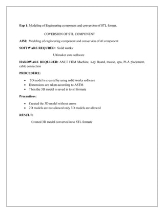 Exp 1: Modeling of Engineering component and conversion of STL format.
COVERSION OF STL COMPONENT
AIM: Modeling of engineering component and conversion of stl component
SOFTWARE REQURED: Soild works
Ultimaker cura software
HARDWARE REQUIRED: ANET FDM Machine, Key Board, mouse, cpu, PLA placement,
cable connection
PROCEDURE:
 3D model is created by using solid works software
 Dimensions are taken according to ASTM
 Then the 3D model is saved in to stl formate
Precautions:
 Created the 3D model without errors
 2D models are not allowed only 3D models are allowed
RESULT:
Created 3D model converted in to STL formate
 