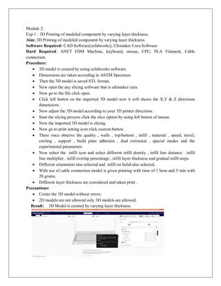 Module 2:
Exp 1 : 3D Printing of modeled component by varying layer thickness.
Aim: 3D Printing of modeled component by varying layer thickness.
Software Required: CAD Software[solidworks], Ultimaker Cura Software
Hard Required: ANET FDM Machine, keyboard, mouse, CPU, PLA Filament, Cable
connection.
Procedure:
 3D model is created by using solidworks software.
 Dimensions are taken according to ASTM Specimen.
 Then the 3D model is saved STL format.
 Now open the any slicing software that is ultimaker cura.
 Now go to the file click open.
 Click left button on the imported 3D model now it will shows the X,Y & Z directions
dimensions.
 Now adjust the 3D model according to your 3D printer directions.
 Start the slicing process click the slice option by using left button of mouse.
 Now the imported 3D model is slicing.
 Now go to print setting icon click custom button.
 There once observe the quality , walls , top/bottom , infill , material , speed, travel,
cooling , support , build plate adhesion , dual extrusion , special modes and the
experimental parameters.
 Now select the infill icon and select different infill density , infill line distance . infill
line multiplier , infill overlap percentage , infill layer thickness and gradual infill steps.
 Different orientation also selected and infill on bulid also selected,
 With use of cable connection model is given printing with time of 1 hour and 5 min with
20 grams.
 Different layer thickness are considered and taken print .
Precautions:
 Create the 3D model without errors.
 2D models are not allowed only 3D models are allowed.
Result: 3D Model is created by varying layer thickness.
 