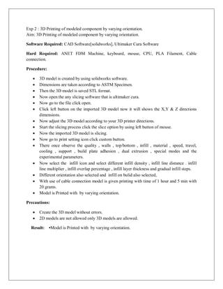 Exp 2 : 3D Printing of modeled component by varying orientation.
Aim: 3D Printing of modeled component by varying orientation.
Software Required: CAD Software[solidworks], Ultimaker Cura Software
Hard Required: ANET FDM Machine, keyboard, mouse, CPU, PLA Filament, Cable
connection.
Procedure:
 3D model is created by using solidworks software.
 Dimensions are taken according to ASTM Specimen.
 Then the 3D model is saved STL format.
 Now open the any slicing software that is ultimaker cura.
 Now go to the file click open.
 Click left button on the imported 3D model now it will shows the X,Y & Z directions
dimensions.
 Now adjust the 3D model according to your 3D printer directions.
 Start the slicing process click the slice option by using left button of mouse.
 Now the imported 3D model is slicing.
 Now go to print setting icon click custom button.
 There once observe the quality , walls , top/bottom , infill , material , speed, travel,
cooling , support , build plate adhesion , dual extrusion , special modes and the
experimental parameters.
 Now select the infill icon and select different infill density , infill line distance . infill
line multiplier , infill overlap percentage , infill layer thickness and gradual infill steps.
 Different orientation also selected and infill on bulid also selected,
 With use of cable connection model is given printing with time of 1 hour and 5 min with
20 grams.
 Model is Printed with by varying orientation.
Precautions:
 Create the 3D model without errors.
 2D models are not allowed only 3D models are allowed.
Result: •Model is Printed with by varying orientation.
 