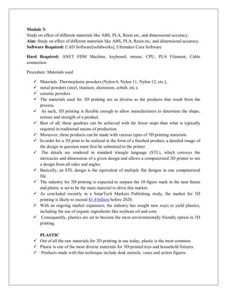 Module 3:
Study on effect of different materials like ABS, PLA, Resin etc, and dimensional accuracy.
Aim: Study on effect of different materials like ABS, PLA, Resin etc, and dimensional accuracy.
Software Required: CAD Software[solidworks], Ultimaker Cura Software
Hard Required: ANET FDM Machine, keyboard, mouse, CPU, PLA Filament, Cable
connection.
Procedure: Materials used
 Materials: Thermoplastic powders (Nylon 6, Nylon 11, Nylon 12, etc.),
 metal powders (steel, titanium, aluminum, cobalt, etc.),
 ceramic powders
 The materials used for 3D printing are as diverse as the products that result from the
process.
 As such, 3D printing is flexible enough to allow manufacturers to determine the shape,
texture and strength of a product.
 Best of all, these qualities can be achieved with far fewer steps than what is typically
required in traditional means of production.
 Moreover, these products can be made with various types of 3D printing materials.
 In order for a 3D print to be realized in the form of a finished product, a detailed image of
the design in question must first be submitted to the printer.
 The details are rendered in standard triangle language (STL), which conveys the
intricacies and dimensions of a given design and allows a computerized 3D printer to see
a design from all sides and angles.
 Basically, an STL design is the equivalent of multiple flat designs in one computerized
file.
 The industry for 3D printing is expected to surpass the 10-figure mark in the near future
and plastic is set to be the main material to drive this market.
 As concluded recently in a SmarTech Markets Publishing study, the market for 3D
printing is likely to exceed $1.4 billion before 2020.
 With an ongoing market expansion, the industry has sought new ways to yield plastics,
including the use of organic ingredients like soybean oil and corn.
 Consequently, plastics are set to become the most environmentally friendly option in 3D
printing.
PLASTIC
 Out of all the raw materials for 3D printing in use today, plastic is the most common.
 Plastic is one of the most diverse materials for 3D-printed toys and household fixtures.
 Products made with this technique include desk utensils, vases and action figures.
 
