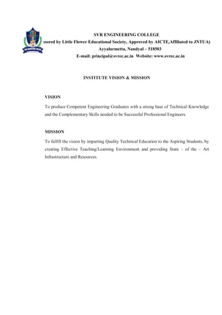 SVR ENGINEERING COLLEGE
Sponsored by Little Flower Educational Society, Approved by AICTE,Affiliated to JNTUA)
Ayyalurmetta, Nandyal – 518503
E-mail: principal@svrec.ac.in Website: www.svrec.ac.in
INSTITUTE VISION & MISSION
VISION
To produce Competent Engineering Graduates with a strong base of Technical Knowledge
and the Complementary Skills needed to be Successful Professional Engineers.
MISSION
To fulfill the vision by imparting Quality Technical Education to the Aspiring Students, by
creating Effective Teaching/Learning Environment and providing State – of the – Art
Infrastructure and Resources.
 