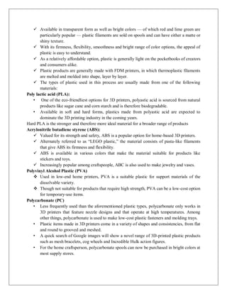  Available in transparent form as well as bright colors — of which red and lime green are
particularly popular — plastic filaments are sold on spools and can have either a matte or
shiny texture.
 With its firmness, flexibility, smoothness and bright range of color options, the appeal of
plastic is easy to understand.
 As a relatively affordable option, plastic is generally light on the pocketbooks of creators
and consumers alike.
 Plastic products are generally made with FDM printers, in which thermoplastic filaments
are melted and molded into shape, layer by layer.
 The types of plastic used in this process are usually made from one of the following
materials:
Poly lactic acid (PLA):
• One of the eco-friendliest options for 3D printers, polyastic acid is sourced from natural
products like sugar cane and corn starch and is therefore biodegradable.
• Available in soft and hard forms, plastics made from polyastic acid are expected to
dominate the 3D printing industry in the coming years.
Hard PLA is the stronger and therefore more ideal material for a broader range of products
Acrylonitrile butadiene styrene (ABS):
 Valued for its strength and safety, ABS is a popular option for home-based 3D printers.
 Alternately referred to as “LEGO plastic,” the material consists of pasta-like filaments
that give ABS its firmness and flexibility.
 ABS is available in various colors that make the material suitable for products like
stickers and toys.
 Increasingly popular among craftspeople, ABC is also used to make jewelry and vases.
Polyvinyl Alcohol Plastic (PVA)
 Used in low-end home printers, PVA is a suitable plastic for support materials of the
dissolvable variety.
 Though not suitable for products that require high strength, PVA can be a low-cost option
for temporary-use items.
Polycarbonate (PC)
• Less frequently used than the aforementioned plastic types, polycarbonate only works in
3D printers that feature nozzle designs and that operate at high temperatures. Among
other things, polycarbonate is used to make low-cost plastic fasteners and molding trays.
• Plastic items made in 3D printers come in a variety of shapes and consistencies, from flat
and round to grooved and meshed.
• A quick search of Google images will show a novel range of 3D-printed plastic products
such as mesh bracelets, cog wheels and Incredible Hulk action figures.
• For the home craftsperson, polycarbonate spools can now be purchased in bright colors at
most supply stores.
 