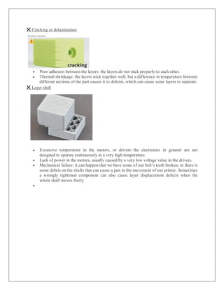 ❌ Cracking or delamination
 Poor adhesion between the layers: the layers do not stick properly to each other.
 Thermal shrinkage: the layers stick together well, but a difference in temperature between
different sections of the part causes it to deform, which can cause some layers to separate.
❌ Layer shift
 Excessive temperature in the motors, or drivers: the electronics in general are not
designed to operate continuously at a very high temperature.
 Lack of power in the motors, usually caused by a very low voltage value in the drivers.
 Mechanical failure: it can happen that we have some of our belt’s teeth broken, or there is
some debris on the shafts that can cause a jam in the movement of our printer. Sometimes
a wrongly tightened component can also cause layer displacement defects when the
whole shaft moves freely.

 