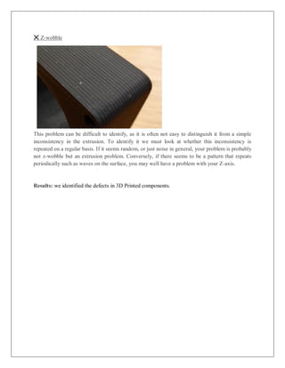 ❌ Z-wobble
This problem can be difficult to identify, as it is often not easy to distinguish it from a simple
inconsistency in the extrusion. To identify it we must look at whether this inconsistency is
repeated on a regular basis. If it seems random, or just noise in general, your problem is probably
not z-wobble but an extrusion problem. Conversely, if there seems to be a pattern that repeats
periodically such as waves on the surface, you may well have a problem with your Z-axis.
Results: we identified the defects in 3D Printed components.
 