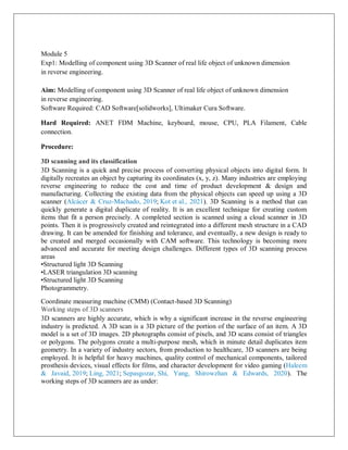 Module 5
Exp1: Modelling of component using 3D Scanner of real life object of unknown dimension
in reverse engineering.
Aim: Modelling of component using 3D Scanner of real life object of unknown dimension
in reverse engineering.
Software Required: CAD Software[solidworks], Ultimaker Cura Software.
Hard Required: ANET FDM Machine, keyboard, mouse, CPU, PLA Filament, Cable
connection.
Procedure:
3D scanning and its classification
3D Scanning is a quick and precise process of converting physical objects into digital form. It
digitally recreates an object by capturing its coordinates (x, y, z). Many industries are employing
reverse engineering to reduce the cost and time of product development & design and
manufacturing. Collecting the existing data from the physical objects can speed up using a 3D
scanner (Alcácer & Cruz-Machado, 2019; Kot et al., 2021). 3D Scanning is a method that can
quickly generate a digital duplicate of reality. It is an excellent technique for creating custom
items that fit a person precisely. A completed section is scanned using a cloud scanner in 3D
points. Then it is progressively created and reintegrated into a different mesh structure in a CAD
drawing. It can be amended for finishing and tolerance, and eventually, a new design is ready to
be created and merged occasionally with CAM software. This technology is becoming more
advanced and accurate for meeting design challenges. Different types of 3D scanning process
areas
•Structured light 3D Scanning
•LASER triangulation 3D scanning
•Structured light 3D Scanning
Photogrammetry.
Coordinate measuring machine (CMM) (Contact-based 3D Scanning)
Working steps of 3D scanners
3D scanners are highly accurate, which is why a significant increase in the reverse engineering
industry is predicted. A 3D scan is a 3D picture of the portion of the surface of an item. A 3D
model is a set of 3D images. 2D photographs consist of pixels, and 3D scans consist of triangles
or polygons. The polygons create a multi-purpose mesh, which in minute detail duplicates item
geometry. In a variety of industry sectors, from production to healthcare, 3D scanners are being
employed. It is helpful for heavy machines, quality control of mechanical components, tailored
prosthesis devices, visual effects for films, and character development for video gaming (Haleem
& Javaid, 2019; Ling, 2021; Sepasgozar, Shi, Yang, Shirowzhan & Edwards, 2020). The
working steps of 3D scanners are as under:
 