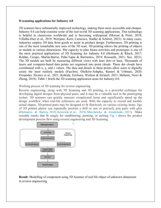 D scanning applications for Industry 4.0
3D scanners have substantially improved technology, making them more accessible and cheaper.
Industry 4.0 can help examine some of the real-world 3D scanning applications. This technology
is helpful in classrooms worldwide and is becoming widespread (Moroni & Petrò, 2018;
Villalba-Diez et al., 2019; Wertjanz, Kern, Csencsics, Stadler & Schitter, 2021). In many cases,
industries employ 3D data from goods to assist in product design. Furthermore, 3D printing is
one of the most remarkable new uses of the 3D scan. 3D printing allows the printing of objects
or models in various dimensions. The capacity to plan future activities and prototypes is one of
the most practical applications of 3D Scanning for Industry 4.0 (Hofmann & Rüsch, 2017;
Roldán, Crespo, Martín-Barrio, Peña-Tapia & Barrientos, 2019; Rousselle, 2021; Seo, 2021).
The 3D models are built by measuring different views with laser dots or lines. Thousands of
lasers and computer-based data points are organised into point clouds. These dot clouds have
coordinated with x, y, and z values. The data and details in these points allow users to digitally
create the most realistic models (Facchini, Oleśków-Szłapka, Ranieri & Urbinati, 2020;
Fernández Álvarez et al., 2021; Kohtala, Erichsen, Wullum & Steinert, 2021; Mehami, Nawi &
Zhong, 2018). Table 1 briefs the 3D scanning application areas for Industry 4.0.
Working process of 3D scanning for reverse engineering
Reverse engineering, along with 3D Scanning and 3D printing, is a powerful technique for
developing digital designs from physical parts, and it may be a valuable tool in the prototyping
toolset. 3D scanners can quickly measure complicated items and significantly speed up the
design workflow when real-life references are used. With the capacity to record and modify
actual shapes, 3D-printed parts may be designed to fit flawlessly on various existing items. Jigs
of 3D printed plastic can repeatedly position a drill or saw or precisely join parts with glue
(Dalmarco & Barros, 2018; Krowicki et al., 2018; Marchewka & Grudzinski, 2021). Make
reusable masks that fit snugly for sandblasting, painting, or etching. Fig. 1 shows the product
development process flow using reverse engineering and 3D Scanning.
Result: Modelling of component using 3D Scanner of real life object of unknown dimension
in reverse engineering.
 