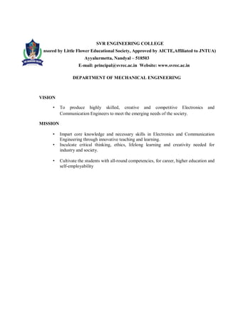 SVR ENGINEERING COLLEGE
Sponsored by Little Flower Educational Society, Approved by AICTE,Affiliated to JNTUA)
Ayyalurmetta, Nandyal – 518503
E-mail: principal@svrec.ac.in Website: www.svrec.ac.in
DEPARTMENT OF MECHANICAL ENGINEERING
VISION
• To produce highly skilled, creative and competitive Electronics and
Communication Engineers to meet the emerging needs of the society.
MISSION
• Impart core knowledge and necessary skills in Electronics and Communication
Engineering through innovative teaching and learning.
• Inculcate critical thinking, ethics, lifelong learning and creativity needed for
industry and society.
• Cultivate the students with all-round competencies, for career, higher education and
self-employability
 