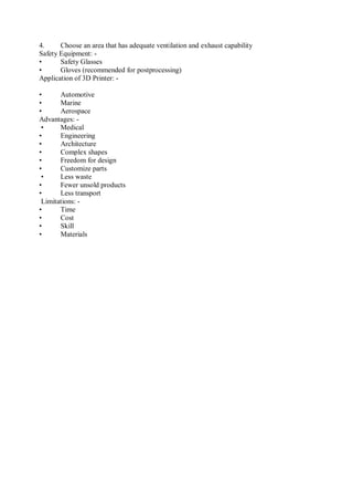 4. Choose an area that has adequate ventilation and exhaust capability
Safety Equipment: -
• Safety Glasses
• Gloves (recommended for postprocessing)
Application of 3D Printer: -
• Automotive
• Marine
• Aerospace
Advantages: -
• Medical
• Engineering
• Architecture
• Complex shapes
• Freedom for design
• Customize parts
• Less waste
• Fewer unsold products
• Less transport
Limitations: -
• Time
• Cost
• Skill
• Materials
 