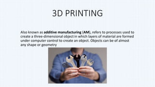 3D PRINTING
Also known as additive manufacturing (AM), refers to processes used to
create a three-dimensional object in which layers of material are formed
under computer control to create an object. Objects can be of almost
any shape or geometry
 
