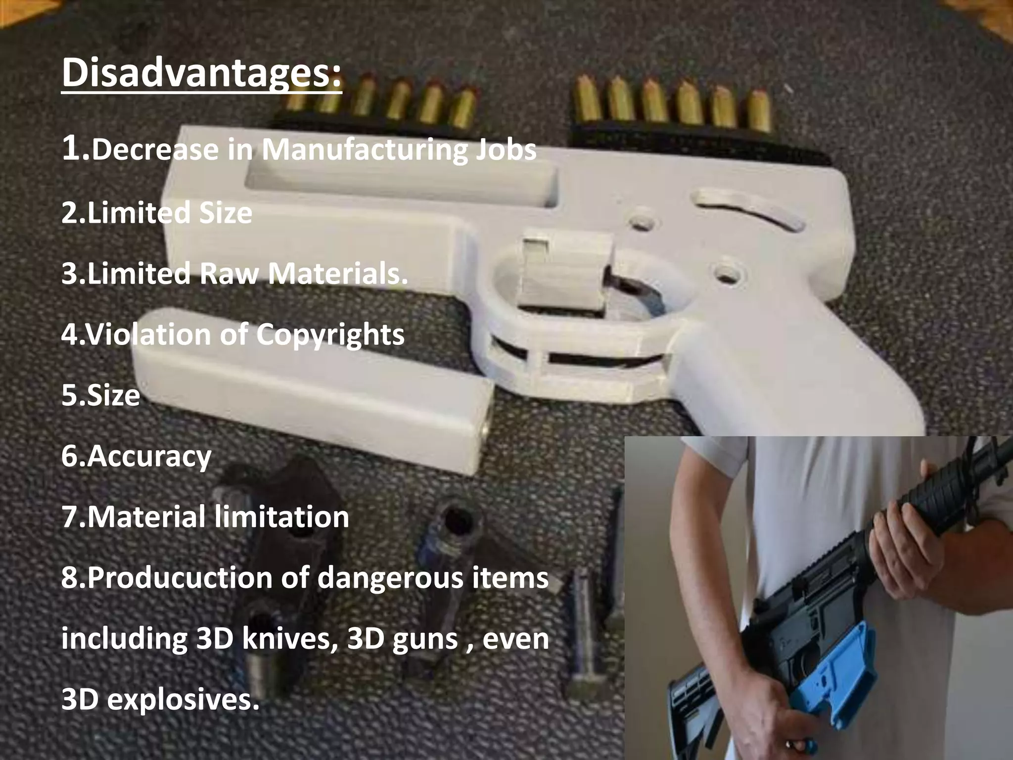 Disadvantages:
1.Decrease in Manufacturing Jobs
2.Limited Size
3.Limited Raw Materials.
4.Violation of Copyrights
5.Size
6.Accuracy
7.Material limitation
8.Producuction of dangerous items
including 3D knives, 3D guns , even
3D explosives.
 