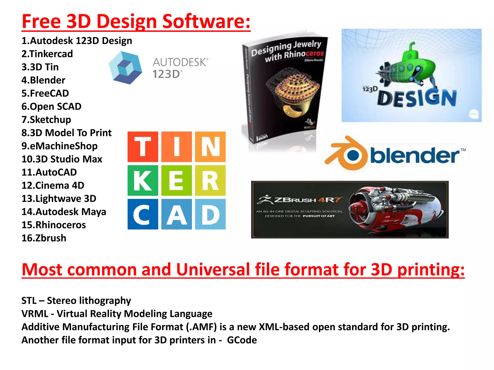 Free 3D Design Software:
1.Autodesk 123D Design
2.Tinkercad
3.3D Tin
4.Blender
5.FreeCAD
6.Open SCAD
7.Sketchup
8.3D Model To Print
9.eMachineShop
10.3D Studio Max
11.AutoCAD
12.Cinema 4D
13.Lightwave 3D
14.Autodesk Maya
15.Rhinoceros
16.Zbrush
Most common and Universal file format for 3D printing:
STL – Stereo lithography
VRML - Virtual Reality Modeling Language
Additive Manufacturing File Format (.AMF) is a new XML-based open standard for 3D printing.
Another file format input for 3D printers in - GCode
 