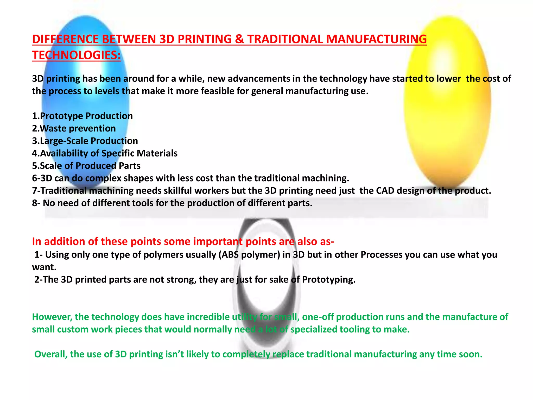 DIFFERENCE BETWEEN 3D PRINTING & TRADITIONAL MANUFACTURING
TECHNOLOGIES:
3D printing has been around for a while, new advancements in the technology have started to lower the cost of
the process to levels that make it more feasible for general manufacturing use.
1.Prototype Production
2.Waste prevention
3.Large-Scale Production
4.Availability of Specific Materials
5.Scale of Produced Parts
6-3D can do complex shapes with less cost than the traditional machining.
7-Traditional machining needs skillful workers but the 3D printing need just the CAD design of the product.
8- No need of different tools for the production of different parts.
In addition of these points some important points are also as-
1- Using only one type of polymers usually (ABS polymer) in 3D but in other Processes you can use what you
want.
2-The 3D printed parts are not strong, they are just for sake of Prototyping.
However, the technology does have incredible utility for small, one-off production runs and the manufacture of
small custom work pieces that would normally need a lot of specialized tooling to make.
Overall, the use of 3D printing isn’t likely to completely replace traditional manufacturing any time soon.
 