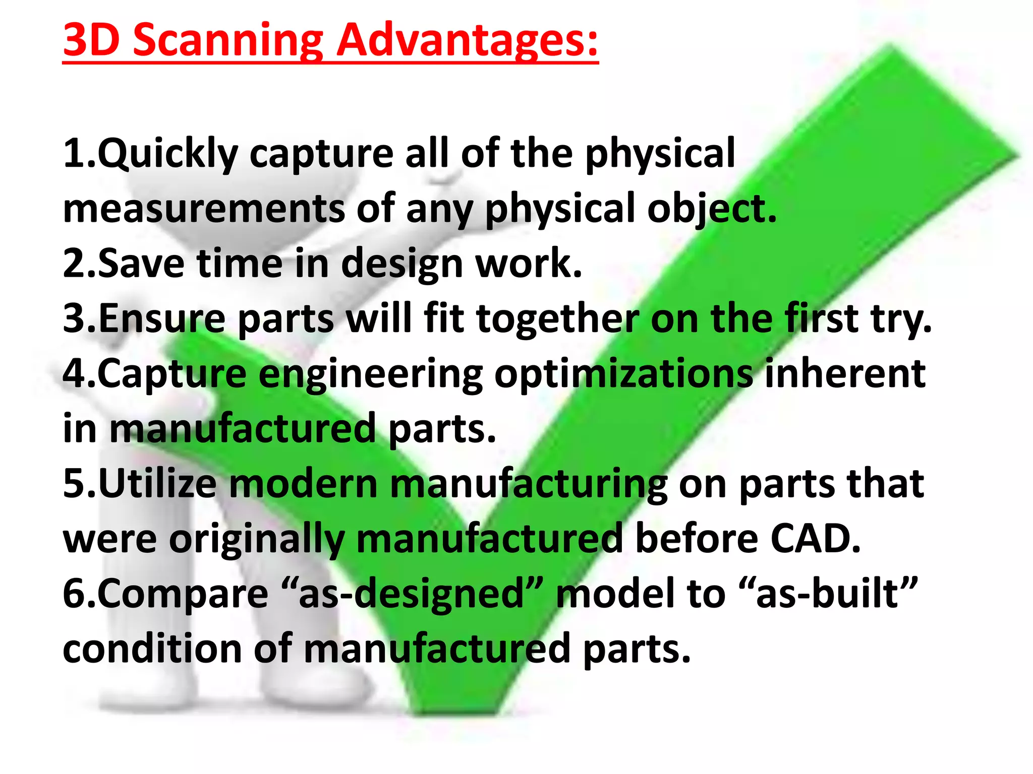 3D Scanning Advantages:
1.Quickly capture all of the physical
measurements of any physical object.
2.Save time in design work.
3.Ensure parts will fit together on the first try.
4.Capture engineering optimizations inherent
in manufactured parts.
5.Utilize modern manufacturing on parts that
were originally manufactured before CAD.
6.Compare “as-designed” model to “as-built”
condition of manufactured parts.
 