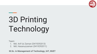 3D Printing
Technology
Team:
1. Md. Arif Uz Zaman (0419292013)
2. Md. Hasanuzzaman (0419292011)
M.Sc. in Management of Technology, IAT, BUET
 