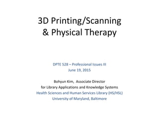 3D Printing/Scanning
& Physical Therapy
DPTE 528 – Professional Issues III
June 19, 2015
Bohyun Kim, Associate Director
for Library Applications and Knowledge Systems
Health Sciences and Human Services Library (HS/HSL)
University of Maryland, Baltimore
 