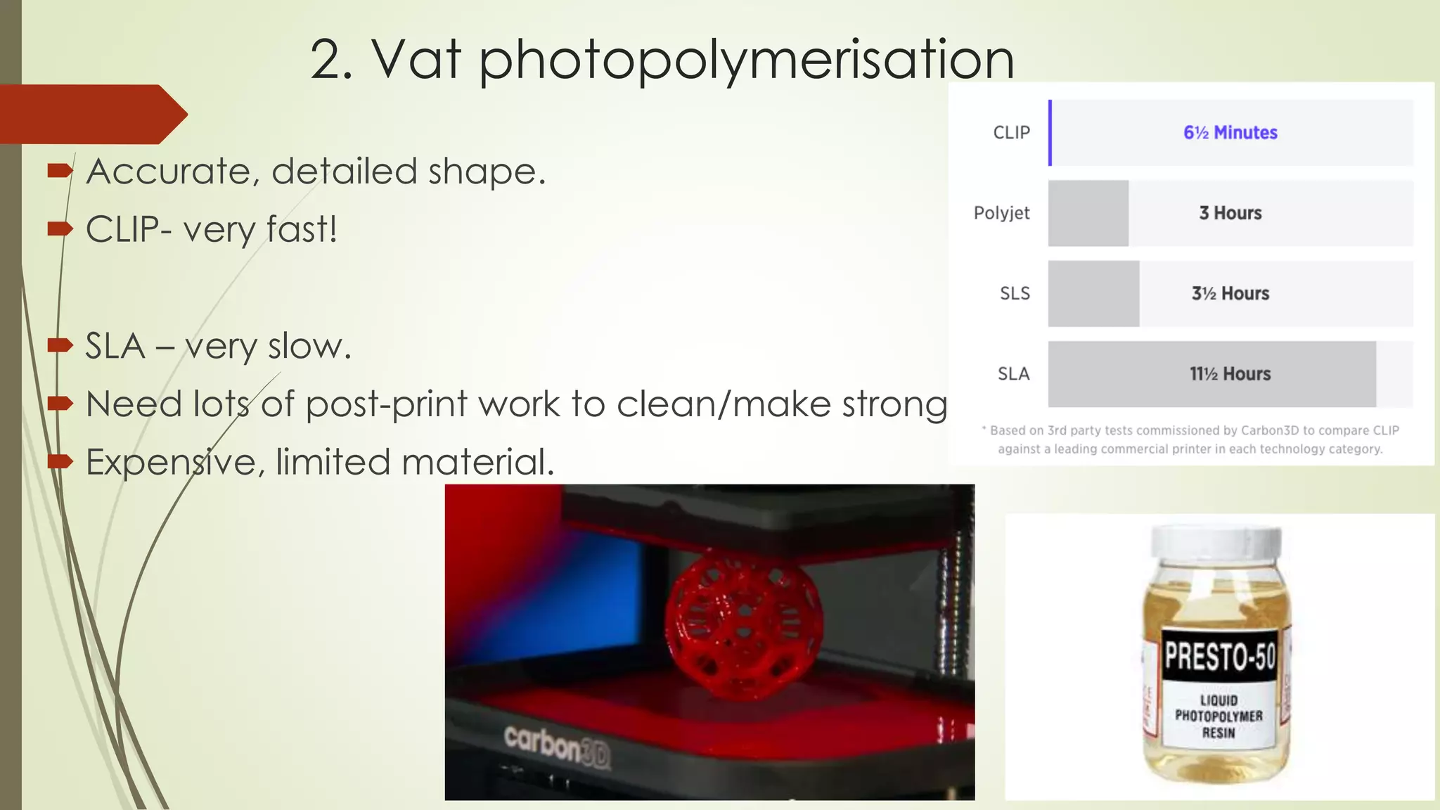 2. Vat photopolymerisation
 Accurate, detailed shape.
 CLIP- very fast! With one of the biggest problem of
3D printing being its slow printing speed, CLIP will
have significant impact in the 3D printing field.
 SLA – very slow.
 Need lots of post-print work to clean/make stronger.
 Expensive, limited material. (resin)
 