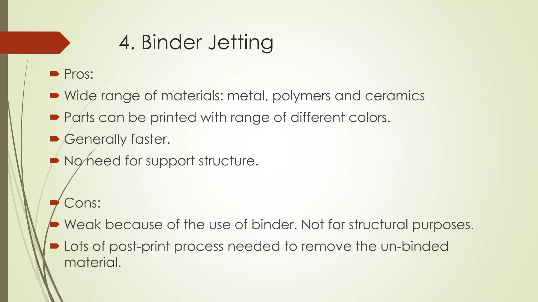4. Binder Jetting
 Pros:
 Wide range of materials: metal, polymers and ceramics
 Parts can be printed with range of different colors.
 Generally faster.
 No need for support structure.
 Cons:
 Weak because of the use of binder. Not for structural purposes.
 Lots of post-print process needed to remove the un-binded
material.
 