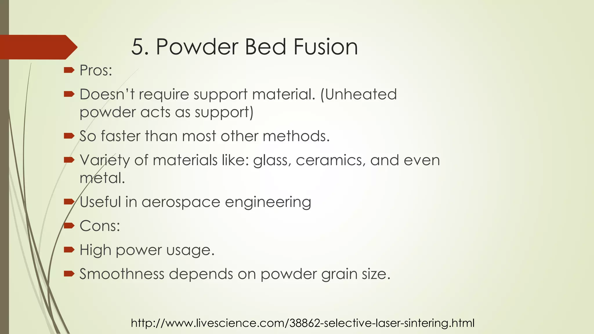 5. Powder Bed Fusion
 Pros:
 Doesn’t require support material. (Unheated powder
acts as support)
 So faster than most other methods.
 Variety of materials like: glass, ceramics, and even metal.
 Useful in aerospace engineering
 Cons:
 High power usage
 Lots of post-printing work
 Size limitation
http://www.livescience.com/38862-selective-laser-sintering.html
 