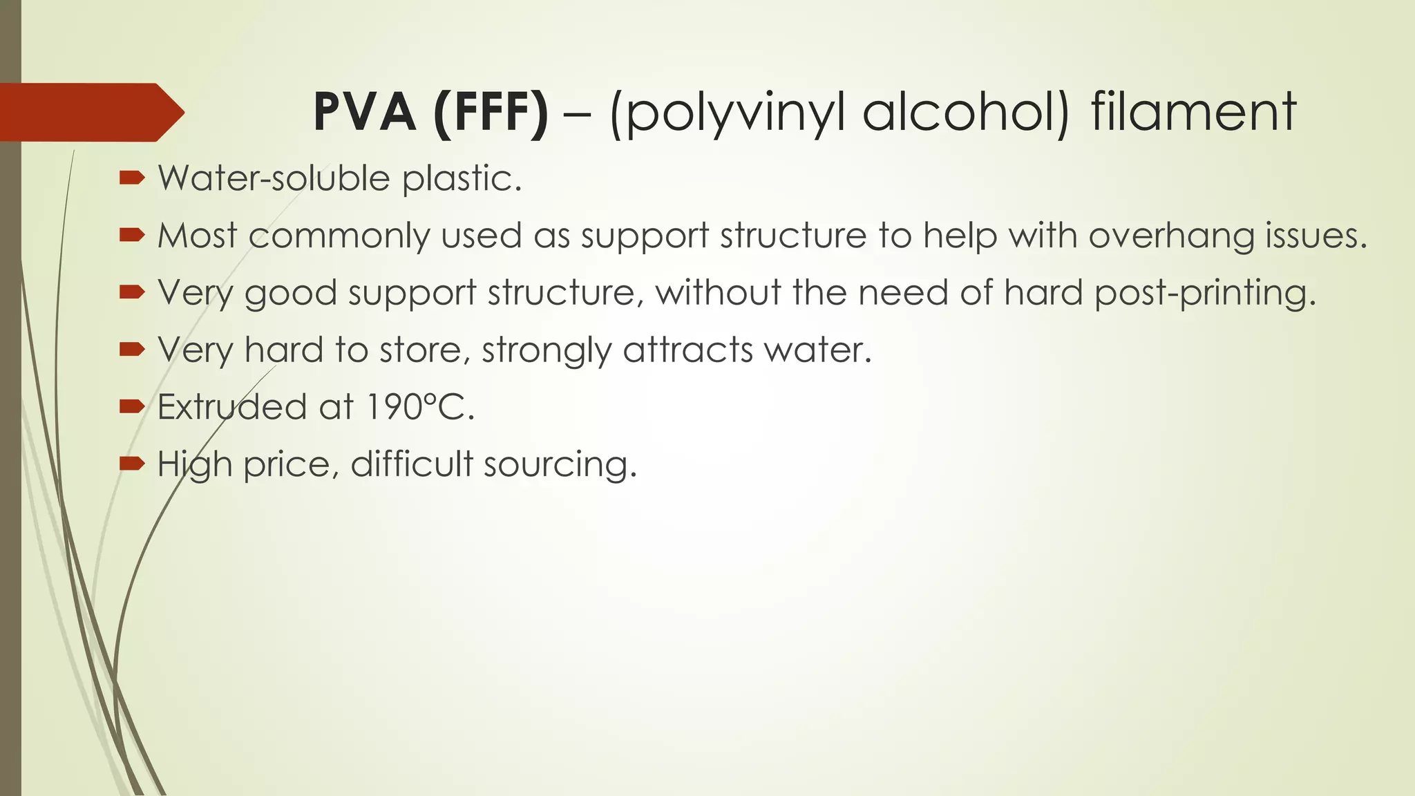 PVA (FFF) – (polyvinyl alcohol) filament
 Water-soluble plastic.
 White, odorless
 Most commonly used as support structure to help with overhang issues.
It’s a very convenient support structure because all the user has to do is
drop the product into water, instead of the long, hard process of
removing the support structure.
 Has an extremely strong water attraction, so hard to store.
 Extruded at 190°C. If it absorbed water, the printing quality goes very
bad, so it is sometimes dried before printing.
 High price, difficult sourcing.
 