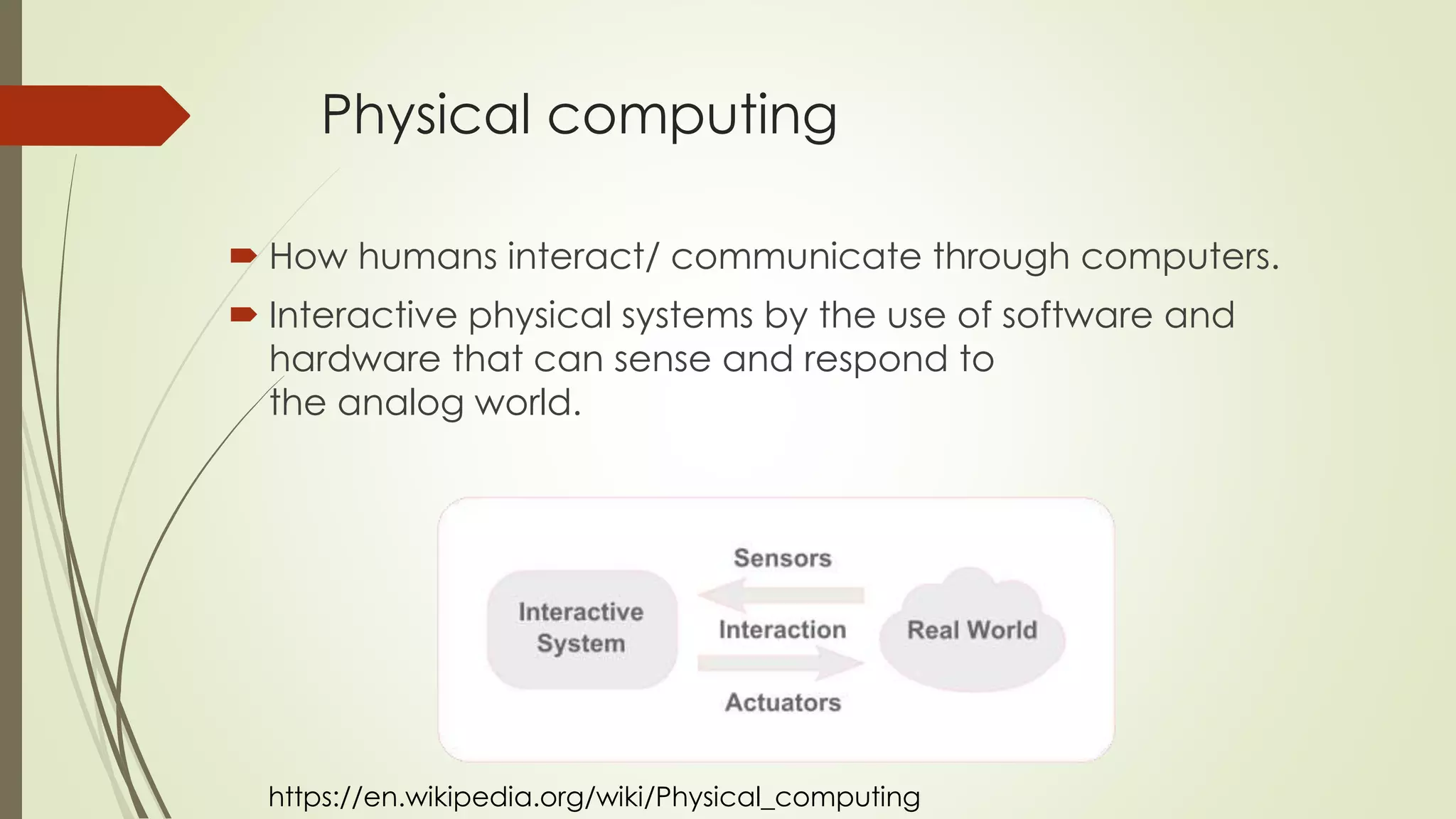 Physical computing
 How humans interact/
communicate through computers.
 Interactive physical systems by
the use of software and hardware
that can sense and respond to
the analog world.
https://en.wikipedia.org/wiki/Physical_computing
Digital Fabrication
 Process that joins design
with
construction/production
 3D printing is a major part
of digital fabrication
 