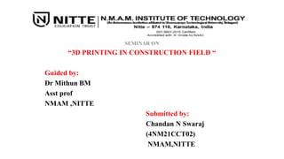 SEMINAR ON
“3D PRINTING IN CONSTRUCTION FIELD “
Guided by:
Dr Mithun BM
Asst prof
NMAM ,NITTE
Submitted by:
Chandan N Swaraj
(4NM21CCT02)
NMAM,NITTE
 