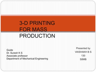 Presented by
VAISHAKH B S
130
S8MB
3-D PRINTING
FOR MASS
PRODUCTION
Guide
Dr. Suresh K S
Associate professor
Department of Mechanical Engineering
 