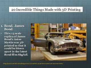 http://www.wired.com/design/2012/11/coolest-3d-prints-movies-art-environment/
1. Bond, James
Bond.
• This 1:3 scale
replica of James
Bond’s Aston
Martin was 3D
printed so that it
could be blown
apart in the latest
Bond film Skyfall.
20 Incredible Things Made with 3D Printing
 