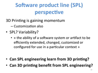So7ware 
product 
line 
(SPL) 
perspec*ve 
3D 
PrinIng 
is 
gaining 
momentum 
– CustomizaIon 
also 
• SPL? 
Variability? 
• « 
the 
ability 
of 
a 
so3ware 
system 
or 
arIfact 
to 
be 
efficiently 
extended, 
changed, 
customized 
or 
configured 
for 
use 
in 
a 
parIcular 
context 
» 
• Can 
SPL 
engineering 
learn 
from 
3D 
prin*ng? 
• Can 
3D 
prin*ng 
benefit 
from 
SPL 
engineering? 
10 
 
