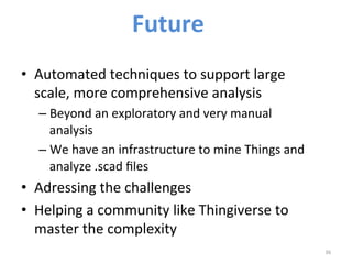 Future 
• Automated 
techniques 
to 
support 
large 
scale, 
more 
comprehensive 
analysis 
– Beyond 
an 
exploratory 
and 
very 
manual 
analysis 
– We 
have 
an 
infrastructure 
to 
mine 
Things 
and 
analyze 
.scad 
files 
• Adressing 
the 
challenges 
• Helping 
a 
community 
like 
Thingiverse 
to 
master 
the 
complexity 
36 
 