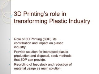 3D Printing’s role in
transforming Plastic Industry
• Role of 3D Printing (3DP), its
contribution and impact on plastic
industry.
• Provide solution for increased plastic
production and disposal, seek methods
that 3DP can provide.
• Recycling of feedstock and reduction of
material usage as main solution.
 