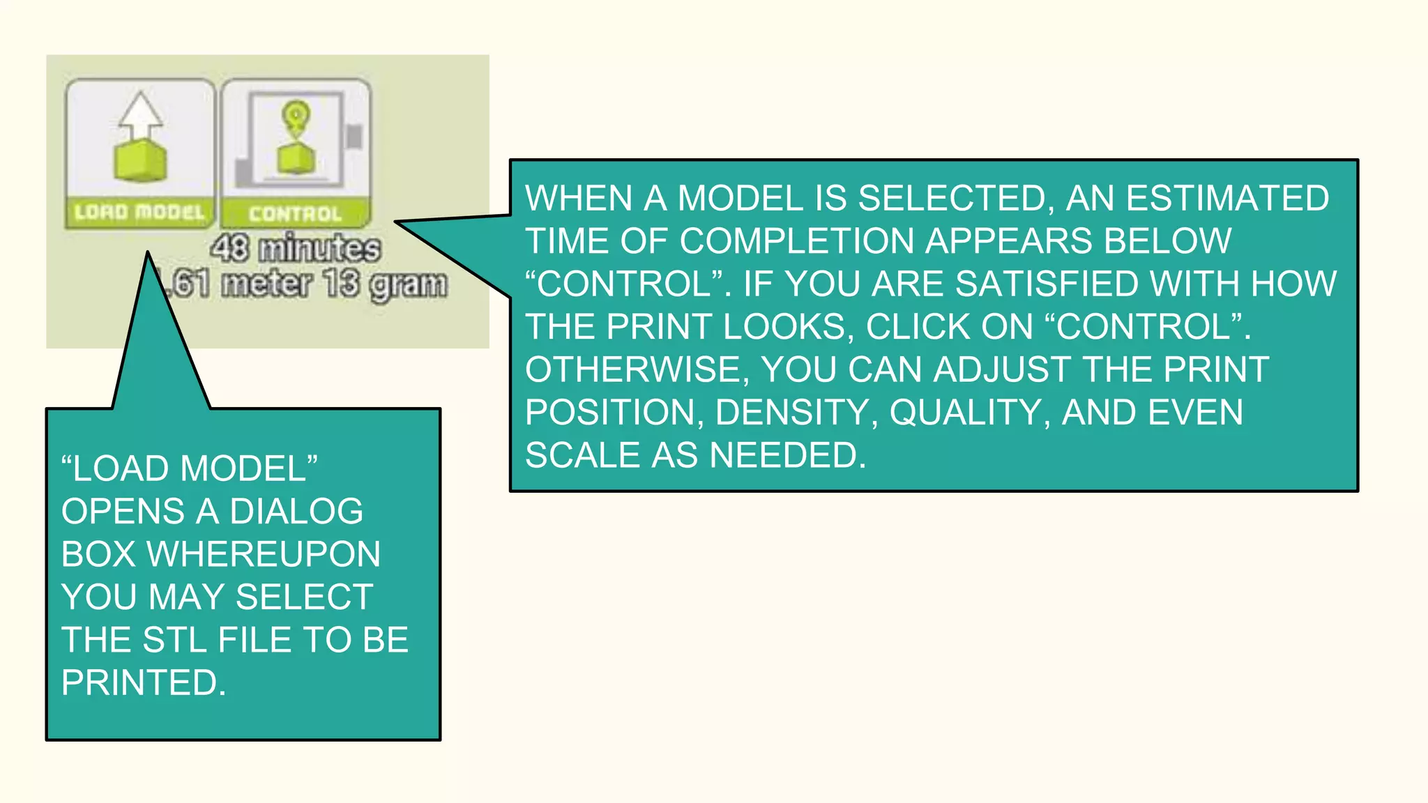 “LOAD MODEL”
OPENS A DIALOG
BOX WHEREUPON
YOU MAY SELECT
THE STL FILE TO BE
PRINTED.
WHEN A MODEL IS SELECTED, AN ESTIMATED
TIME OF COMPLETION APPEARS BELOW
“CONTROL”. IF YOU ARE SATISFIED WITH HOW
THE PRINT LOOKS, CLICK ON “CONTROL”.
OTHERWISE, YOU CAN ADJUST THE PRINT
POSITION, DENSITY, QUALITY, AND EVEN
SCALE AS NEEDED.
 