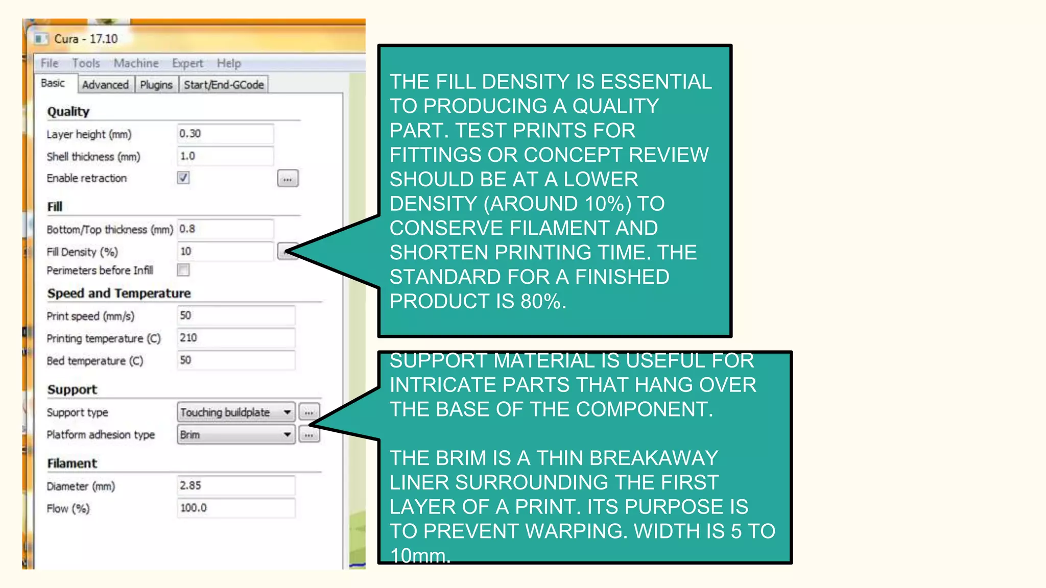 THE FILL DENSITY IS ESSENTIAL
TO PRODUCING A QUALITY
PART. TEST PRINTS FOR
FITTINGS OR CONCEPT REVIEW
SHOULD BE AT A LOWER
DENSITY (AROUND 10%) TO
CONSERVE FILAMENT AND
SHORTEN PRINTING TIME. THE
STANDARD FOR A FINISHED
PRODUCT IS 80%.
SUPPORT MATERIAL IS USEFUL FOR
INTRICATE PARTS THAT HANG OVER
THE BASE OF THE COMPONENT.
THE BRIM IS A THIN BREAKAWAY
LINER SURROUNDING THE FIRST
LAYER OF A PRINT. ITS PURPOSE IS
TO PREVENT WARPING. WIDTH IS 5 TO
10mm.
 
