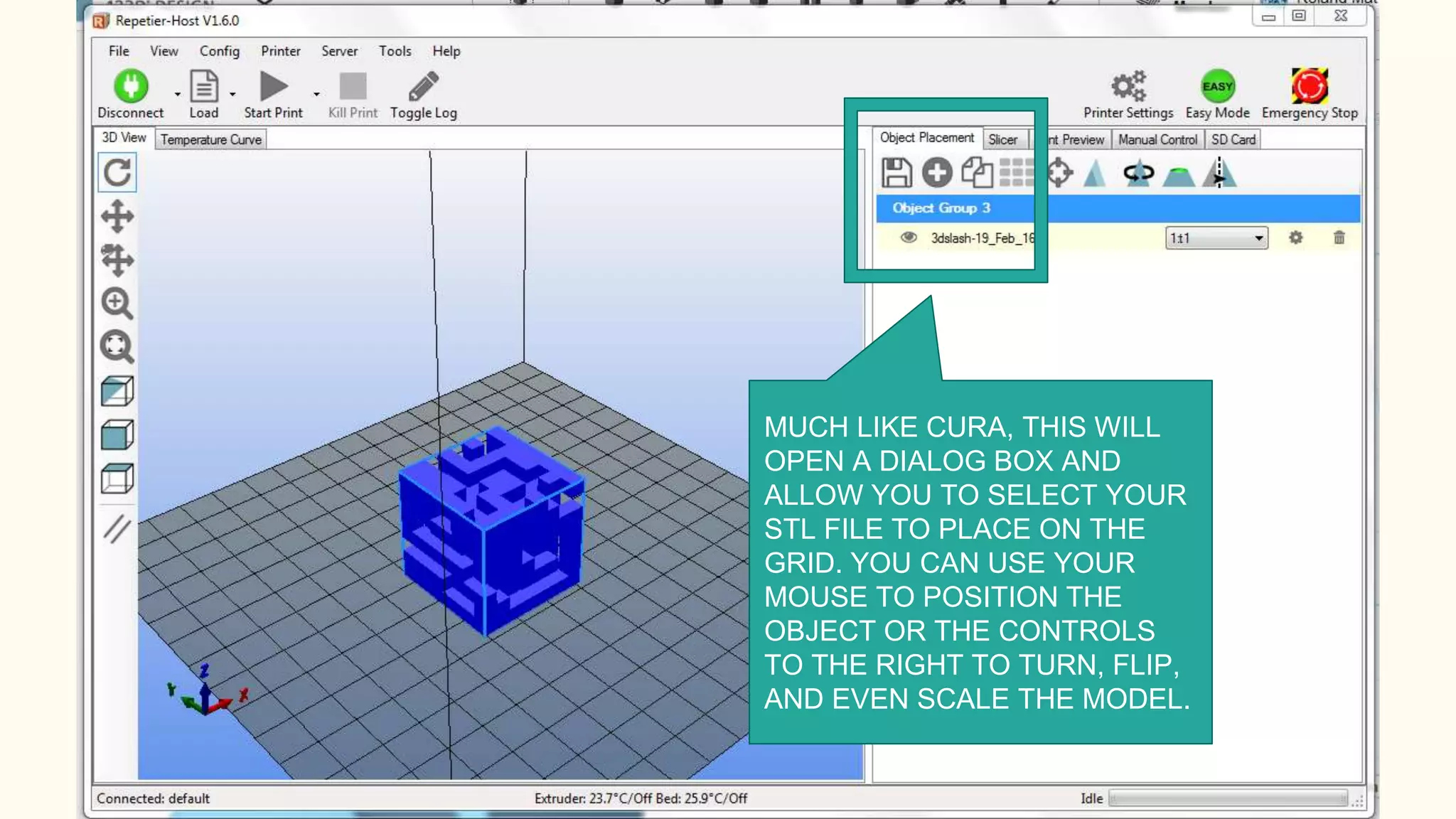 MUCH LIKE CURA, THIS WILL
OPEN A DIALOG BOX AND
ALLOW YOU TO SELECT YOUR
STL FILE TO PLACE ON THE
GRID. YOU CAN USE YOUR
MOUSE TO POSITION THE
OBJECT OR THE CONTROLS
TO THE RIGHT TO TURN, FLIP,
AND EVEN SCALE THE MODEL.
 