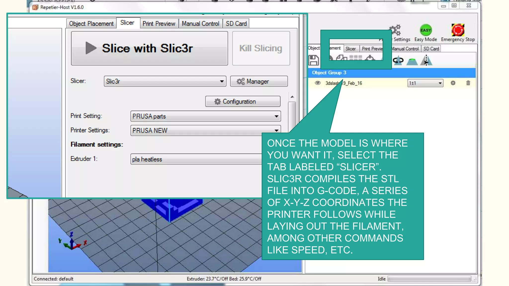 ONCE THE MODEL IS WHERE
YOU WANT IT, SELECT THE
TAB LABELED “SLICER”.
SLIC3R COMPILES THE STL
FILE INTO G-CODE, A SERIES
OF X-Y-Z COORDINATES THE
PRINTER FOLLOWS WHILE
LAYING OUT THE FILAMENT,
AMONG OTHER COMMANDS
LIKE SPEED, ETC.
 