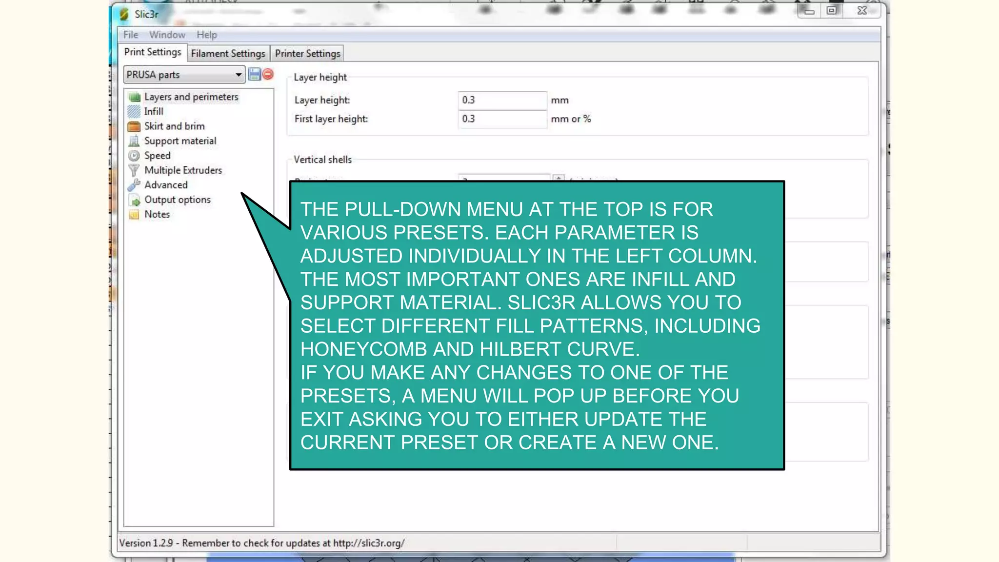 THE PULL-DOWN MENU AT THE TOP IS FOR
VARIOUS PRESETS. EACH PARAMETER IS
ADJUSTED INDIVIDUALLY IN THE LEFT COLUMN.
THE MOST IMPORTANT ONES ARE INFILL AND
SUPPORT MATERIAL. SLIC3R ALLOWS YOU TO
SELECT DIFFERENT FILL PATTERNS, INCLUDING
HONEYCOMB AND HILBERT CURVE.
IF YOU MAKE ANY CHANGES TO ONE OF THE
PRESETS, A MENU WILL POP UP BEFORE YOU
EXIT ASKING YOU TO EITHER UPDATE THE
CURRENT PRESET OR CREATE A NEW ONE.
 